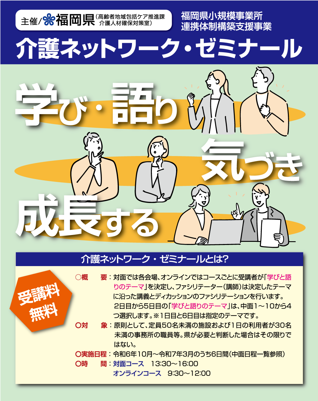 「福岡県小規模事業所連携体制構築支援事業 介護ネットワークゼミナール」介護ネットワーク・ゼミナールとは？　○概要：対面では各会場、オンラインではコースごとに受講者が「学びと語りのテーマ」を決定し、ファシリテーター（講師）は決定したテーマに沿った講義とディカッションのファシリテーションを行います。2日目から5日目の「学びと語りのテーマ」は、中面１～10から4つ選択します。※1日目と6日目は指定のテーマです。〇対象：原則として、定員50名未満の施設および1日の利用者が30名未満の事務所の職員等。県が必要と判断した場合はその限りではない。〇実施日程：令和6年10月～令和7年3月のうち6日間（中面日程一覧参照）〇時間：対面コース13：30～16：00　オンラインコース9：30～12：00