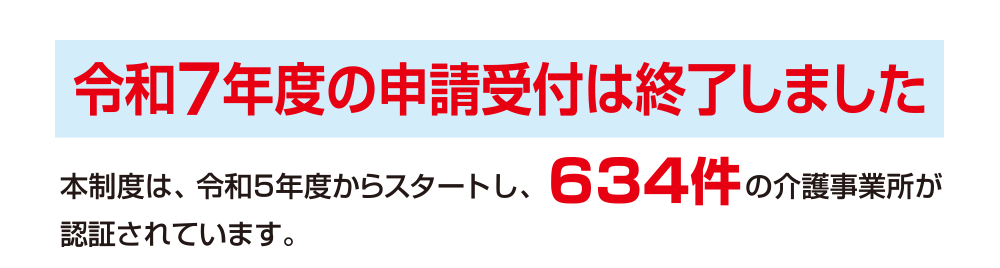令和7年度の申請受付は終了しました。本制度は、令和５年度からスタートし、634件の介護事業所が新たに認証されています。