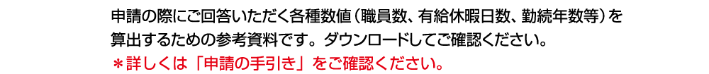 申請の際にご回答いただく各種数値（職員数、有給休暇日数、勤続年数等）を算出するための参考資料です。ダウンロードしてご確認ください。＊詳しくは「申請の手引き」をご確認ください。