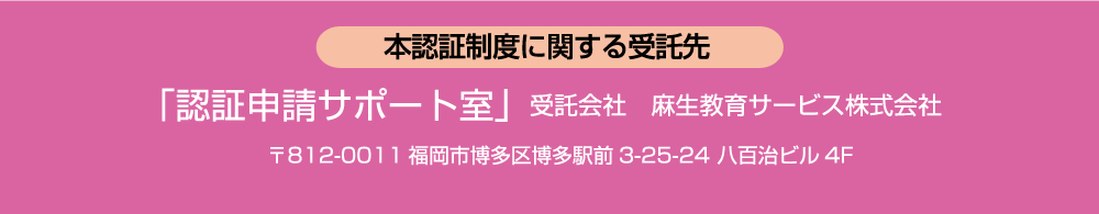 本認証制度に関する受託先:「認証申請サポート室」受託会社 麻生教育サービス株式会社  〒812-0011福岡市博多区博多駅前3-25-24 八百治ビル4F